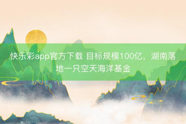 快乐彩app官方下载 目标规模100亿，湖南落地一只空天海洋