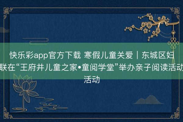 快乐彩app官方下载 寒假儿童关爱｜东城区妇联在“王府井儿童之家•童阅学堂”举办亲子阅读活动