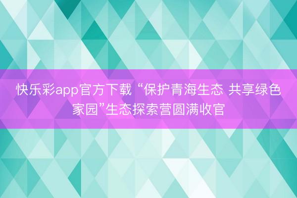 快乐彩app官方下载 “保护青海生态 共享绿色家园”生态探索