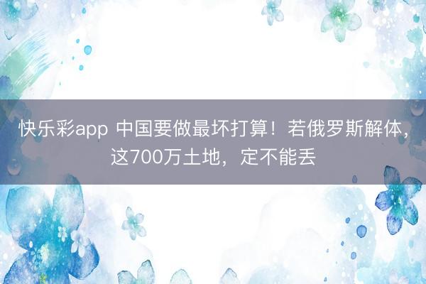 快乐彩app 中国要做最坏打算！若俄罗斯解体，这700万土地，定不能丢