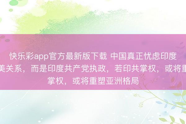 快乐彩app官方最新版下载 中国真正忧虑印度的，并非印美关系，而是印度共产党执政，若印共掌权，或将重塑亚洲格局