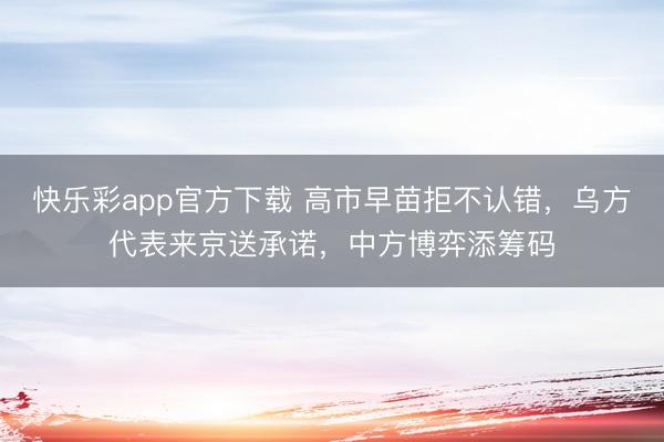 快乐彩app官方下载 高市早苗拒不认错，乌方代表来京送承诺，中方博弈添筹码