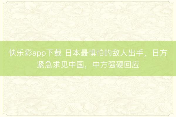 快乐彩app下载 日本最惧怕的敌人出手，日方紧急求见中国，中方强硬回应