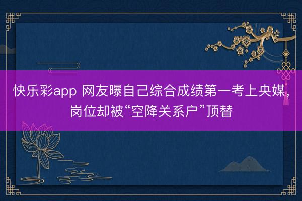 快乐彩app 网友曝自己综合成绩第一考上央媒，岗位却被“空降关系户”顶替