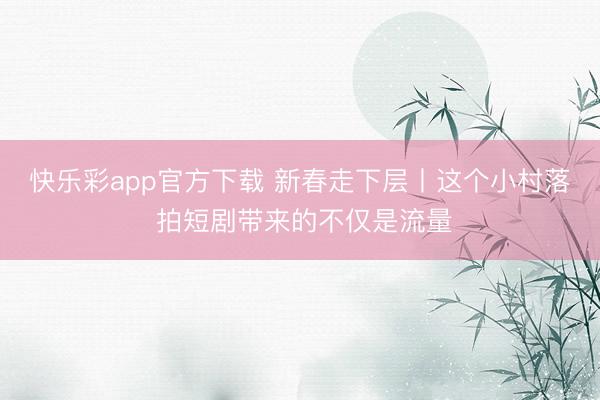 快乐彩app官方下载 新春走下层丨这个小村落 拍短剧带来的不