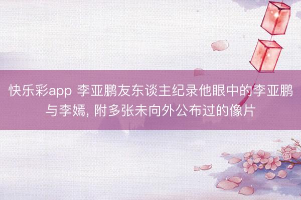 快乐彩app 李亚鹏友东谈主纪录他眼中的李亚鹏与李嫣, 附多张未向外公布过的像片