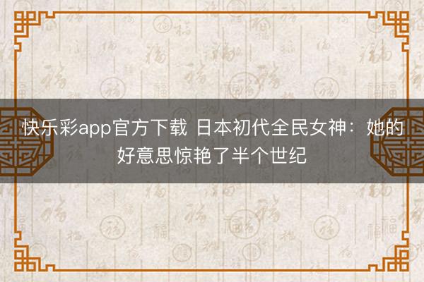 快乐彩app官方下载 日本初代全民女神：她的好意思惊艳了半个世纪