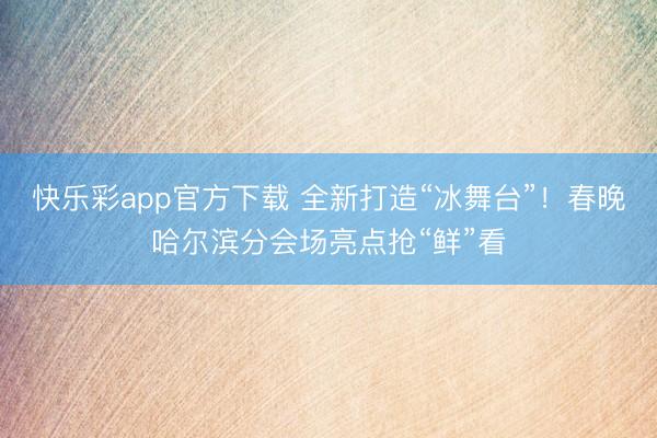 快乐彩app官方下载 全新打造“冰舞台”！春晚哈尔滨分会场亮