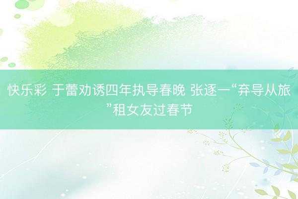 快乐彩 于蕾劝诱四年执导春晚 张逐一“弃导从旅”租女友过春节