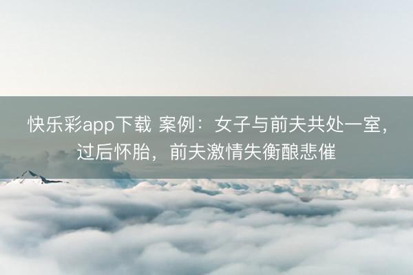快乐彩app下载 案例：女子与前夫共处一室，过后怀胎，前夫激情失衡酿悲催