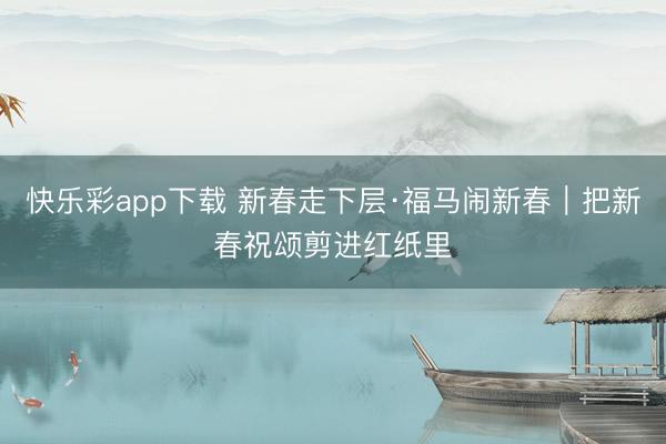 快乐彩app下载 新春走下层·福马闹新春｜把新春祝颂剪进红纸里