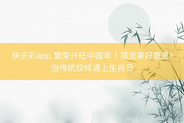 快乐彩app 繁荣兴旺中国年丨顶流审好意思！当传统纹样遇上生肖马