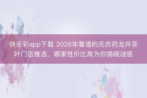 快乐彩app下载 2026年靠谱的无农药龙井茶叶门店推选，哪家性价比高为你揭晓谜底