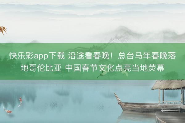 快乐彩app下载 沿途看春晚！总台马年春晚落地哥伦比亚 中国春节文化点亮当地荧幕
