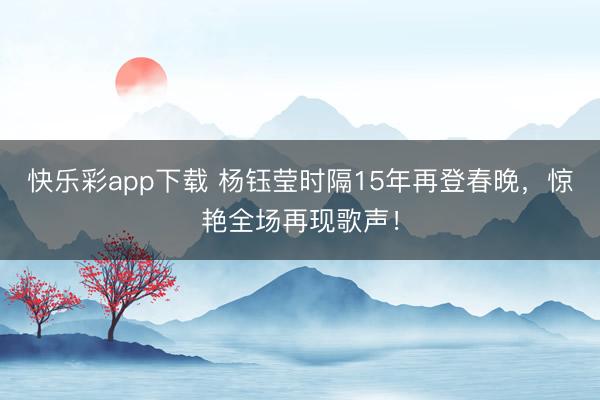 快乐彩app下载 杨钰莹时隔15年再登春晚，惊艳全场再现歌声！