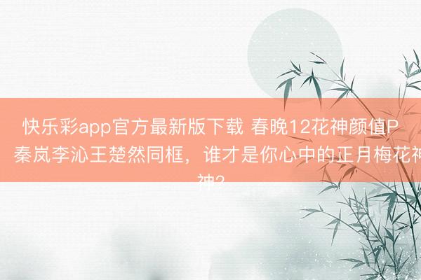 快乐彩app官方最新版下载 春晚12花神颜值PK！秦岚李沁王楚然同框，谁才是你心中的正月梅花神？