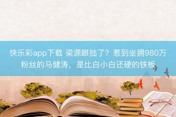 快乐彩app下载 梁源眼拙了？惹到坐拥980万粉丝的马健涛，