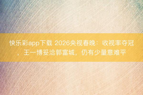 快乐彩app下载 2026央视春晚：收视率夺冠，王一博妥洽郭富城，仍有少量意难平