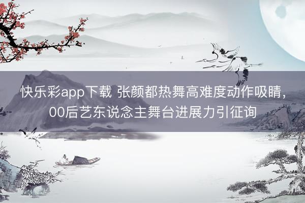 快乐彩app下载 张颜都热舞高难度动作吸睛，00后艺东说念主