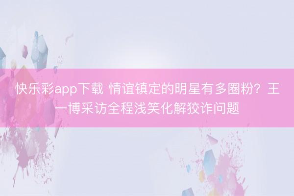 快乐彩app下载 情谊镇定的明星有多圈粉？王一博采访全程浅笑化解狡诈问题