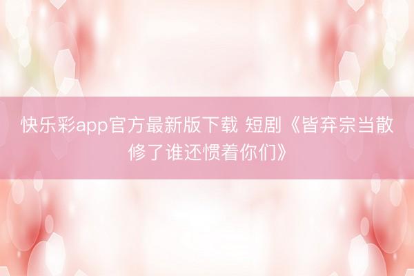 快乐彩app官方最新版下载 短剧《皆弃宗当散修了谁还惯着你们》
