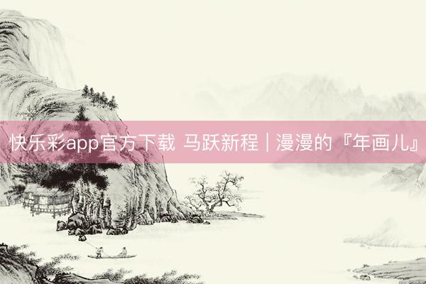快乐彩app官方下载 马跃新程 | 漫漫的『年画儿』