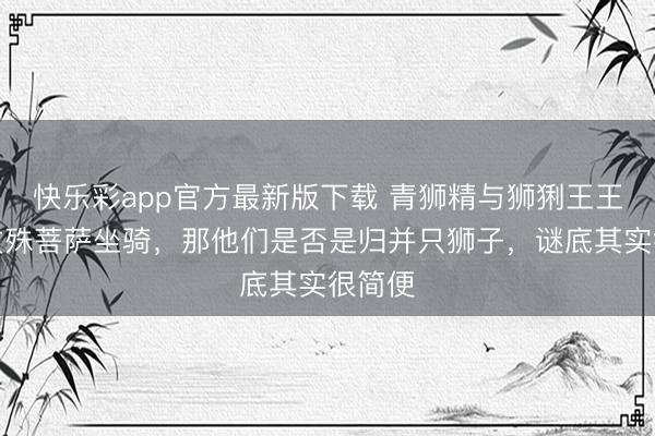 快乐彩app官方最新版下载 青狮精与狮猁王王人是文殊菩萨坐骑，那他们是否是归并只狮子，谜底其实很简便