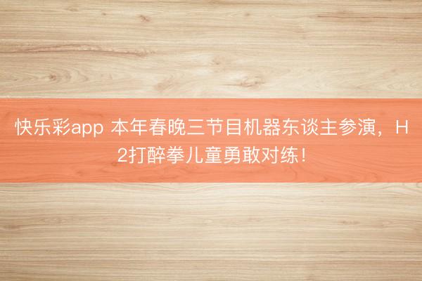 快乐彩app 本年春晚三节目机器东谈主参演，H2打醉拳儿童勇敢对练！