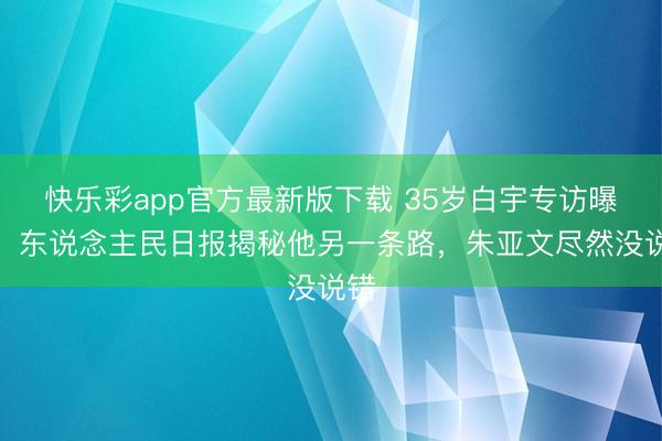 快乐彩app官方最新版下载 35岁白宇专访曝光！东说念主民日报揭秘他另一条路，朱亚文尽然没说错