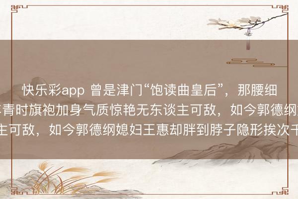 快乐彩app 曾是津门“饱读曲皇后”，那腰细得比郭德纲胳背还细，年青时旗袍加身气质惊艳无东谈主可敌，如今郭德纲媳妇王惠却胖到脖子隐形挨次千里重
