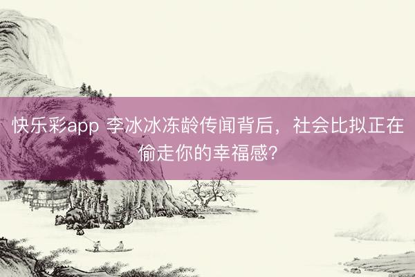 快乐彩app 李冰冰冻龄传闻背后，社会比拟正在偷走你的幸福感