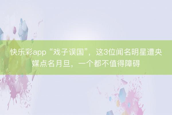 快乐彩app “戏子误国”，这3位闻名明星遭央媒点名月旦，一