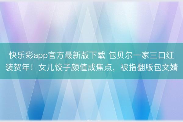 快乐彩app官方最新版下载 包贝尔一家三口红装贺年！女儿饺子颜值成焦点，被指翻版包文婧