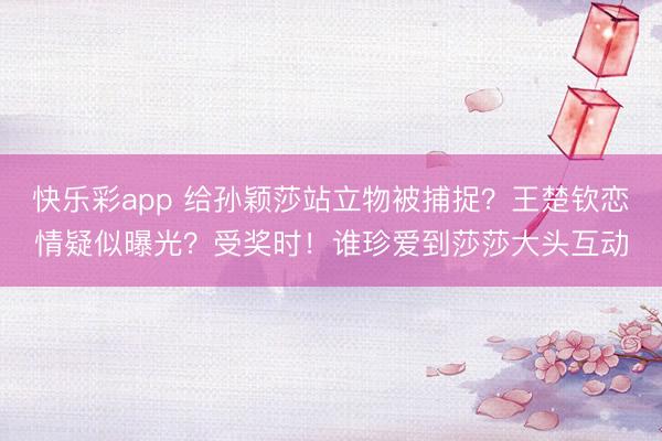 快乐彩app 给孙颖莎站立物被捕捉？王楚钦恋情疑似曝光？受奖