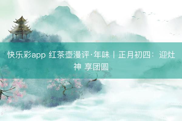 快乐彩app 红茶壶漫评·年味丨正月初四：迎灶神 享团圆