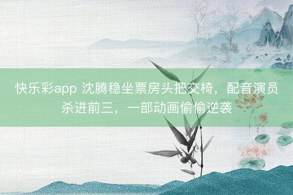 快乐彩app 沈腾稳坐票房头把交椅，配音演员杀进前三，一部动画偷偷逆袭