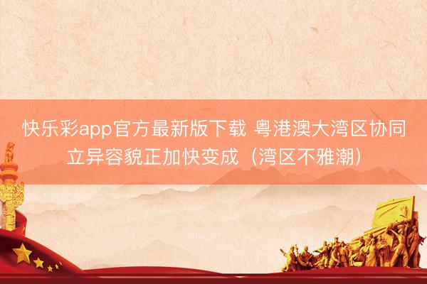 快乐彩app官方最新版下载 粤港澳大湾区协同立异容貌正加快变成（湾区不雅潮）