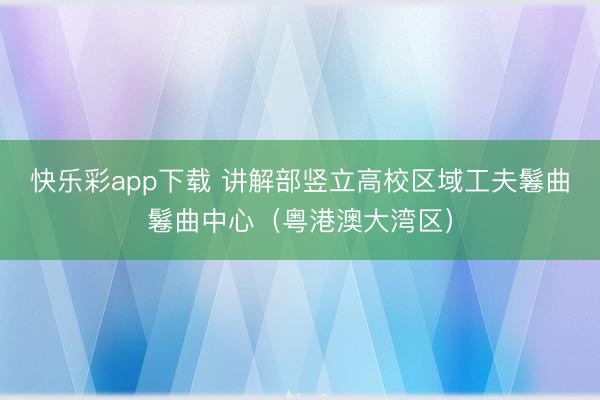 快乐彩app下载 讲解部竖立高校区域工夫鬈曲鬈曲中心（粤港澳大湾区）