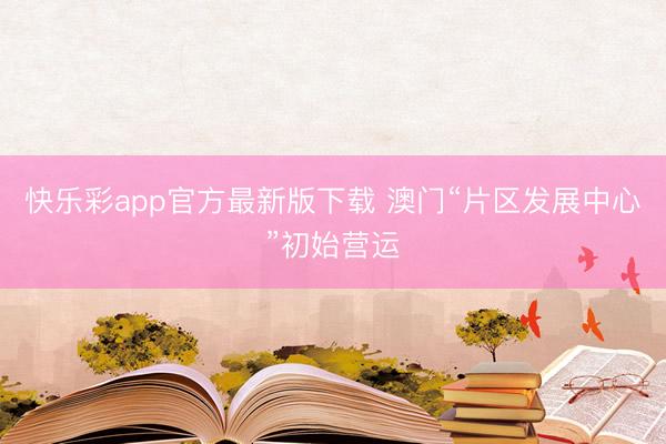 快乐彩app官方最新版下载 澳门“片区发展中心”初始营运