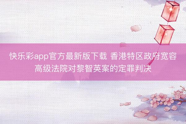 快乐彩app官方最新版下载 香港特区政府宽容高级法院对黎智英案的定罪判决