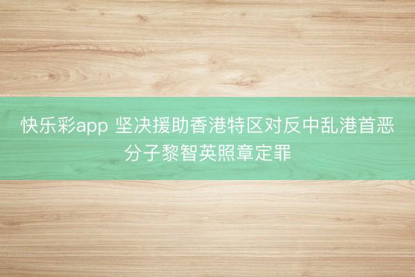 快乐彩app 坚决援助香港特区对反中乱港首恶分子黎智英照章定罪