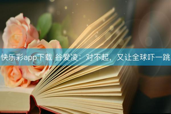 快乐彩app下载 谷爱凌：对不起，又让全球吓一跳