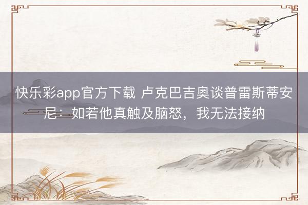 快乐彩app官方下载 卢克巴吉奥谈普雷斯蒂安尼：如若他真触及脑怒，我无法接纳