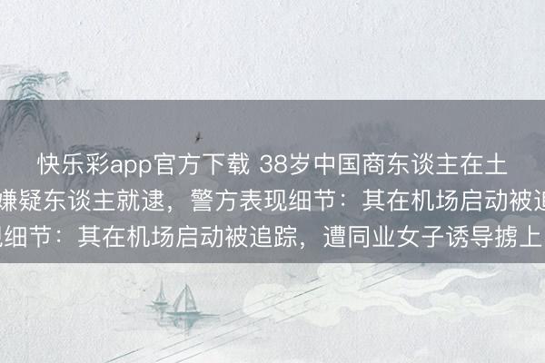 快乐彩app官方下载 38岁中国商东谈主在土耳其被绑架杀害，10名嫌疑东谈主就逮，警方表现细节：其在机场启动被追踪，遭同业女子诱导掳上车