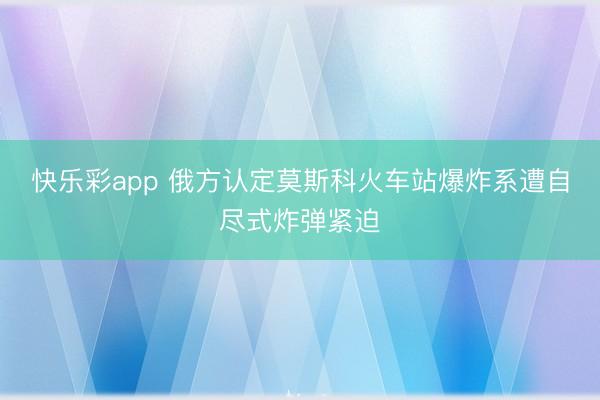 快乐彩app 俄方认定莫斯科火车站爆炸系遭自尽式炸弹紧迫