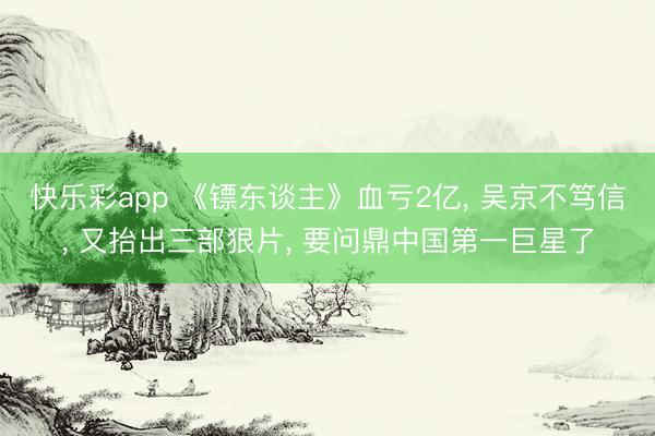 快乐彩app 《镖东谈主》血亏2亿， 吴京不笃信， 又抬出三部狠片， 要问鼎中国第一巨星了