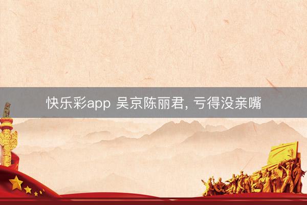 快乐彩app 吴京陈丽君, 亏得没亲嘴