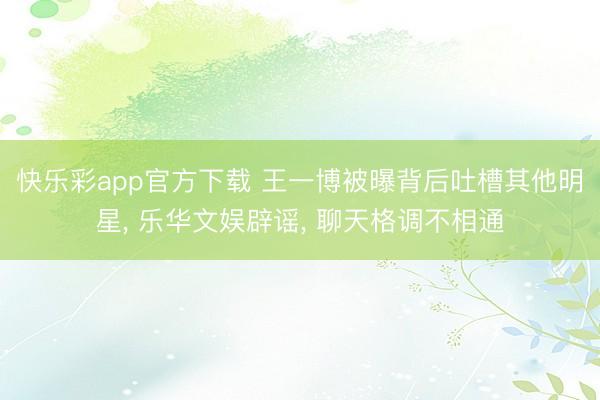 快乐彩app官方下载 王一博被曝背后吐槽其他明星， 乐华文娱辟谣， 聊天格调不相通