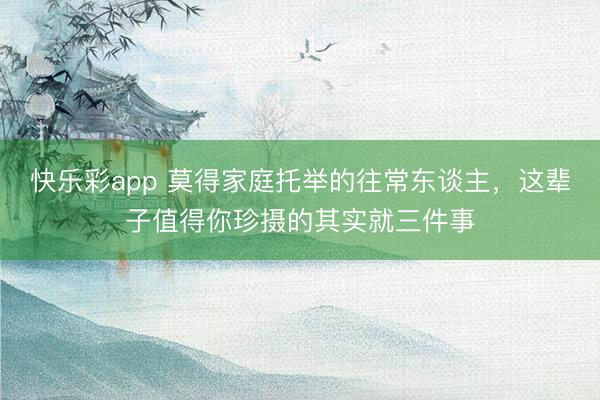 快乐彩app 莫得家庭托举的往常东谈主，这辈子值得你珍摄的其实就三件事