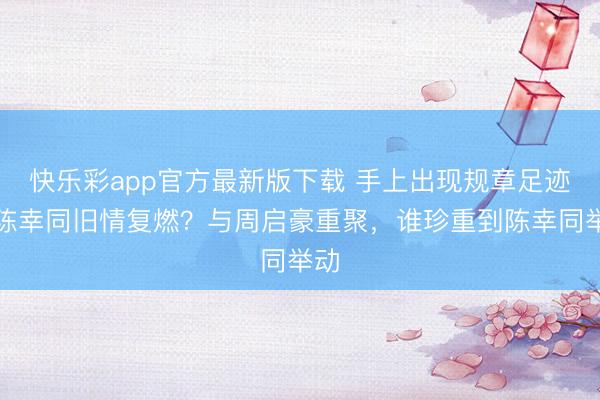 快乐彩app官方最新版下载 手上出现规章足迹,陈幸同旧情复燃?与周启豪重聚,谁珍重到陈幸同举动